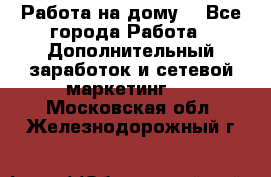 Работа на дому. - Все города Работа » Дополнительный заработок и сетевой маркетинг   . Московская обл.,Железнодорожный г.